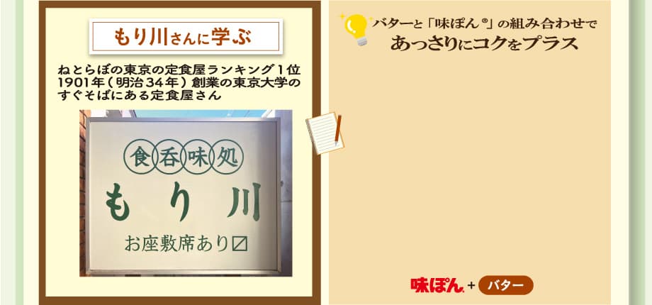 もり川さんに学ぶ　ねとらぼの東京の定食屋ランキング1位 1901年(明治34年)創業の東京大学の すぐそばにある定食屋さん　バターと「味ぽん®」 の組み合わせであっさりにコクをプラス　味ぽん+バター