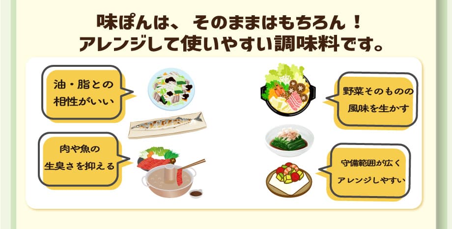 味ぽんは、そのままはもちろん!アレンジして使いやすい調味料です。　油脂との相性がいい 肉や魚の生臭さを抑える 野菜そのものの風味を生かす 守備範囲が広くアレンジしやすい