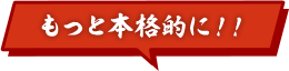 もっと本格的に！！