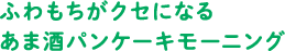 ふわもちがクセになるあま酒パンケーキモーニング