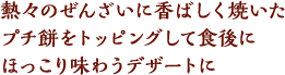 熱々のぜんざいに香ばしく焼いたプチ餅をトッピングして食後にほっこり味わうデザートに