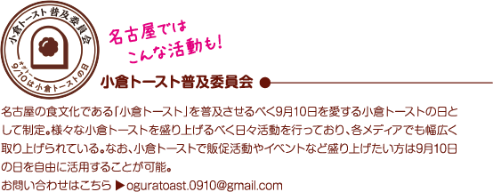 名古屋ではこんな活動も！ 小倉トースト普及委員会 名古屋の食文化である「小倉トースト」を普及させるべく9月10日を愛する小倉トーストの日として制定。様々な小倉トーストを盛り上げるべく日々活動を行っており、各メディアでも幅広く取り上げられている。なお、小倉トーストで販促活動やイベントなど盛り上げたい方は9月10日の日を自由に活用することが可能。お問い合わせはこちら▶oguratoast.0910@gmail.com