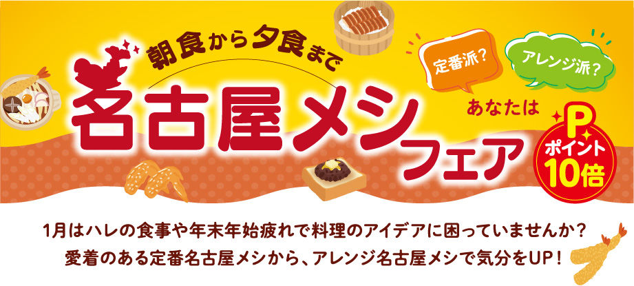 あなたは定番派？アレンジ派？ 朝食から夕食まで 名古屋メシフェア 1月はハレの食事や年末年始疲れで料理のアイデアに困っていませんか？愛着のある定番名古屋メシから、アレンジ名古屋メシで気分をUP！ ポイント10倍